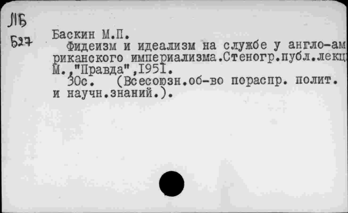 ﻿ль
БЗЧ'
Баскин М.П.
Фидеизм и идеализм на службе у англо-ам риканского империализма.Стеногр.публ.лекц: М.."Правда",1951.
ЗОс.	(Всесоюзн.об-во пораспр. полит,
и научн.знаний.).